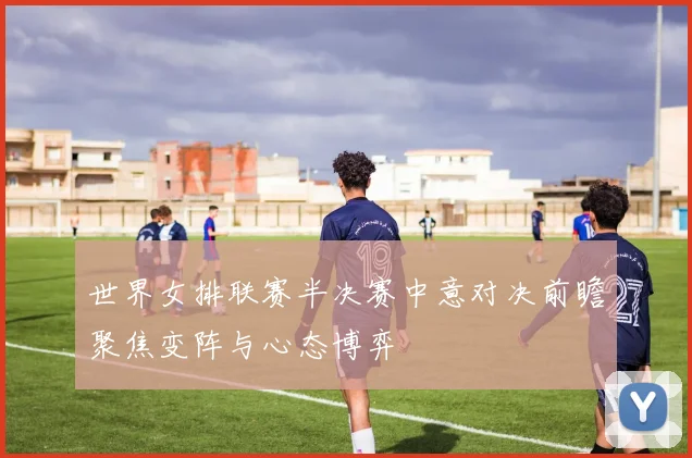 世界女排联赛半决赛中意对决前瞻聚焦变阵与心态博弈