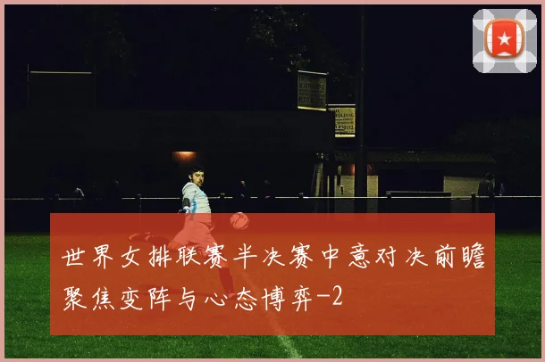 世界女排联赛半决赛中意对决前瞻聚焦变阵与心态博弈