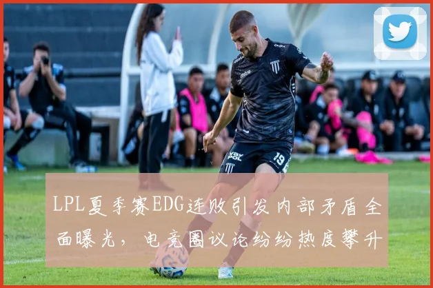 LPL夏季赛EDG连败引发内部矛盾全面曝光，电竞圈议论纷纷热度攀升