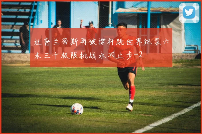 杜普兰蒂斯再破撑杆跳世界纪录六米三十极限挑战永不止步