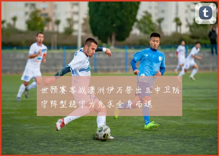 世预赛客战澳洲伊万祭出三中卫防守阵型稳守为先求全身而退